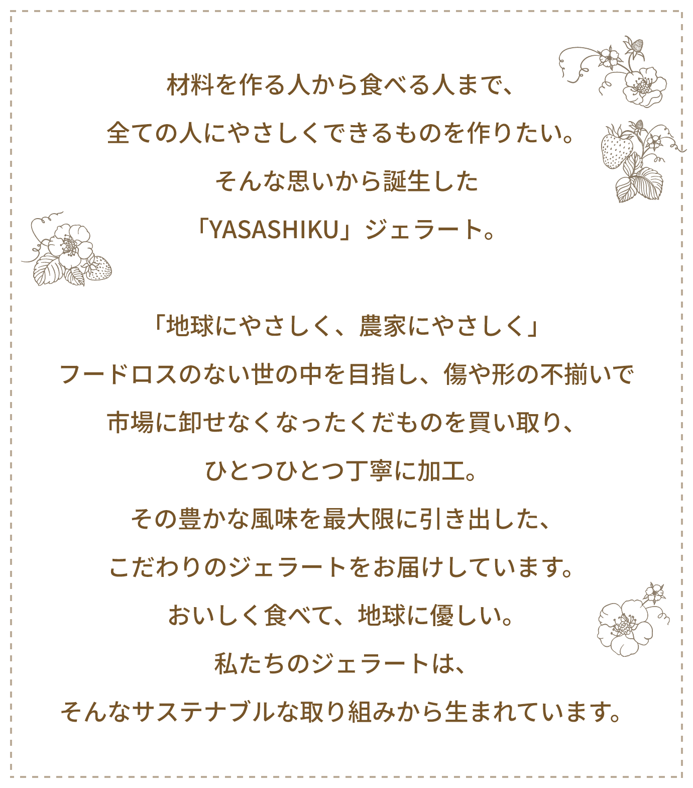 材料を作る人から食べる人まで、全ての人にやさしくできるものを作りたい。そんな思いから誕生した「YASASHIKU」ジェラート。「地球にやさしく、農家にやさしく」フードロスのない世の中を目指し、傷や形の不揃いで市場に卸せなくなったくだものを買い取り、ひとつひとつ丁寧に加工。その豊かな風味を最大限に引き出した、こだわりのジェラートをお届けしています。おいしく食べて、地球に優しい。私たちのジェラートは、そんなサステナブルな取り組みから生まれています。