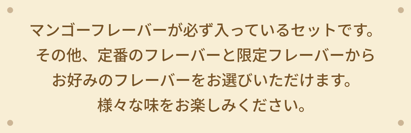 マンゴーフレーバーが必ず入っているセットです。その他、定番のフレーバーと限定フレーバーからお好みのフレーバーをお選びいただけます。 様々な味をお楽しみください。