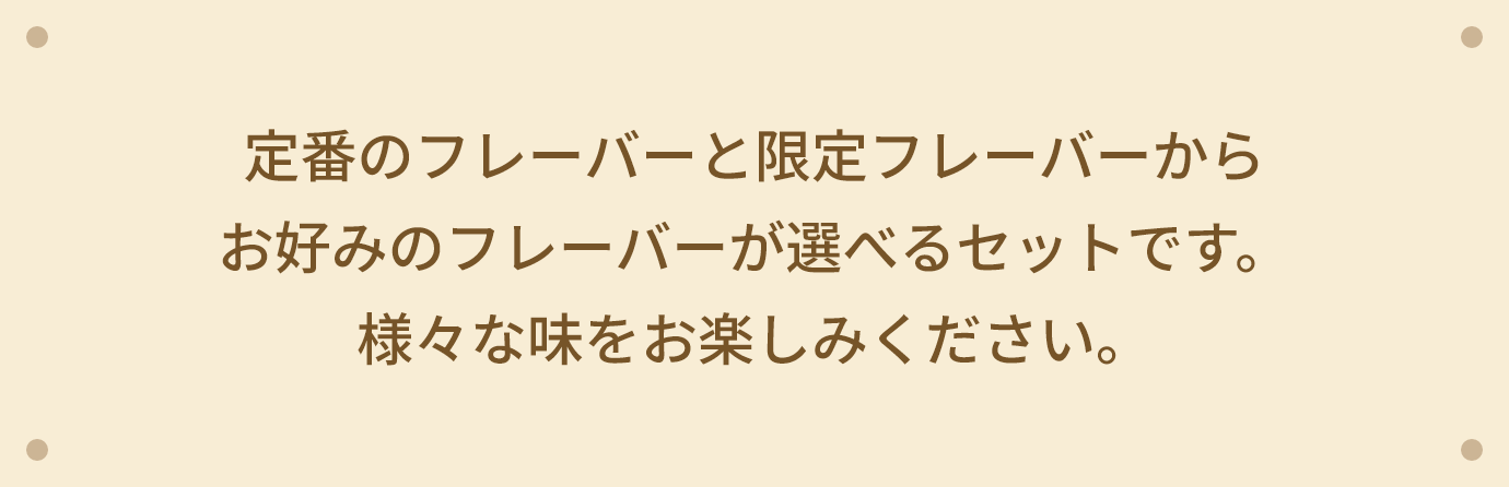 定番のフレーバーと限定フレーバーからお好みのフレーバーが選べるセットです。様々な味をお楽しみください。